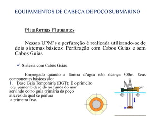EQUIPAMENTOS DE CABEÇA DE POÇO SUBMARINO
Plataformas Flutuantes
Nessas UPM’s a perfuração é realizada utilizando-se de
dois sistemas básicos: Perfuração com Cabos Guias e sem
Cabos Guias
 Sistema com Cabos Guias
Empregado quando a lâmina d’água não alcança 300m. Seus
componentes básicos são:
1. Base Guia Temporária (BGT): É o primeiro
equipamento descido no fundo do mar,
servindo como guia primária do poço
através da qual se perfura
a primeira fase.
25
 