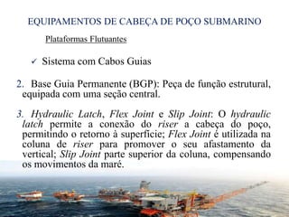 EQUIPAMENTOS DE CABEÇA DE POÇO SUBMARINO
Plataformas Flutuantes
 Sistema com Cabos Guias
2. Base Guia Permanente (BGP): Peça de função estrutural,
equipada com uma seção central.
3. Hydraulic Latch, Flex Joint e Slip Joint: O hydraulic
latch permite a conexão do riser a cabeça do poço,
permitindo o retorno à superfície; Flex Joint é utilizada na
coluna de riser para promover o seu afastamento da
vertical; Slip Joint parte superior da coluna, compensando
os movimentos da maré.
26
 