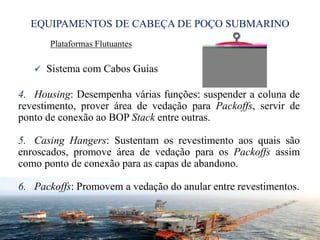 EQUIPAMENTOS DE CABEÇA DE POÇO SUBMARINO
Plataformas Flutuantes
 Sistema com Cabos Guias
4. Housing: Desempenha várias funções: suspender a coluna de
revestimento, prover área de vedação para Packoffs, servir de
ponto de conexão ao BOP Stack entre outras.
5. Casing Hangers: Sustentam os revestimento aos quais são
enroscados, promove área de vedação para os Packoffs assim
como ponto de conexão para as capas de abandono.
6. Packoffs: Promovem a vedação do anular entre revestimentos.
27
 