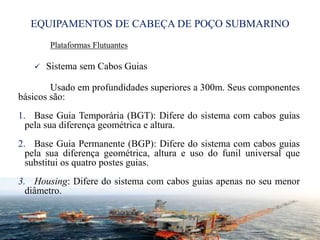 EQUIPAMENTOS DE CABEÇA DE POÇO SUBMARINO
Plataformas Flutuantes
 Sistema sem Cabos Guias
Usado em profundidades superiores a 300m. Seus componentes
básicos são:
1. Base Guia Temporária (BGT): Difere do sistema com cabos guias
pela sua diferença geométrica e altura.
2. Base Guia Permanente (BGP): Difere do sistema com cabos guias
pela sua diferença geométrica, altura e uso do funil universal que
substitui os quatro postes guias.
3. Housing: Difere do sistema com cabos guias apenas no seu menor
diâmetro.
29
 