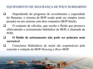 EQUIPAMENTO DE SEGURANÇA DE POÇO SUBMARINO
 Dependendo do programa de revestimento e capacidade
do flutuante, o sistema de BOP usado pode ser simples (mais
pesado) ou um sistema com dois conjuntos (BOP Stack).
 O conjunto de válvulas, que recebe o fluido que promove
efetivamente o acionamento hidráulico do BOP, é chamado de
POD.
 O fluido de acionamento não pode ser poluente nem
corrosivo!
 Conectores Hidráulicos de metal são responsáveis pela
conexão e vedação do BOP-Housing e Riser-BOP.
30
 