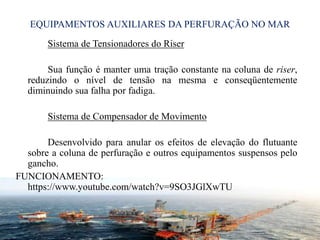 EQUIPAMENTOS AUXILIARES DA PERFURAÇÃO NO MAR
Sistema de Tensionadores do Riser
Sua função é manter uma tração constante na coluna de riser,
reduzindo o nível de tensão na mesma e conseqüentemente
diminuindo sua falha por fadiga.
Sistema de Compensador de Movimento
Desenvolvido para anular os efeitos de elevação do flutuante
sobre a coluna de perfuração e outros equipamentos suspensos pelo
gancho.
FUNCIONAMENTO:
https://www.youtube.com/watch?v=9SO3JGlXwTU
31
 