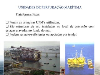 UNIDADES DE PERFURAÇÃO MARÍTIMA
5
Plataformas Fixas
 Foram as primeiras UPM’s utilizadas.
 São estruturas de aço instaladas no local de operação com
estacas cravadas no fundo do mar.
 Podem ser auto-suficientes ou apoiadas por tender.
 