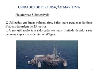 UNIDADES DE PERFURAÇÃO MARÍTIMA
7
Plataformas Submersíveis
Utilizadas em águas calmas, rios, baías, para pequenas lâminas
d’águas da ordem de 25 metros.
A sua utilização tem sido cada vez mais limitada devido a sua
pequena capacidade de lâmina d’água.
 