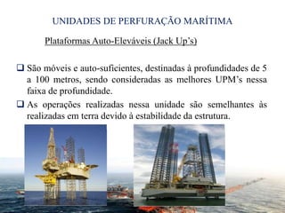 UNIDADES DE PERFURAÇÃO MARÍTIMA
Plataformas Auto-Eleváveis (Jack Up’s)
 São móveis e auto-suficientes, destinadas à profundidades de 5
a 100 metros, sendo consideradas as melhores UPM’s nessa
faixa de profundidade.
 As operações realizadas nessa unidade são semelhantes às
realizadas em terra devido à estabilidade da estrutura.
8
 