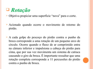     Rotação
   Objetiva propiciar uma superfície “nova” para o corte.

   Acionado quando ocorre o movimento de retorno do
    pistão.

   A cada golpe do pescoço do pistão contra o punho da
    broca corresponde a uma rotação de um pequeno arco de
    círculo. Ocorre quando o fluxo de ar comprimido entra
    na câmara inferior e impulsiona a cabeça do pistão para
    cima, que por sua vez movimenta um sistema de catraca
    causando o giro da broca. É importante ressaltar que uma
    rotação completa corresponde a 11 percussões do pistão
    contra o punho de broca.
 
