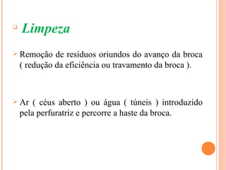 
    Limpeza
   Remoção de resíduos oriundos do avanço da broca
    ( redução da eficiência ou travamento da broca ).



   Ar ( céus aberto ) ou água ( túneis ) introduzido
    pela perfuratriz e percorre a haste da broca.
 
