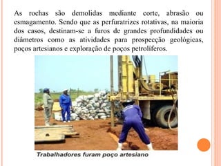 As rochas são demolidas mediante corte, abrasão ou
esmagamento. Sendo que as perfuratrizes rotativas, na maioria
dos casos, destinam-se a furos de grandes profundidades ou
diâmetros como as atividades para prospecção geológicas,
poços artesianos e exploração de poços petrolíferos.
 