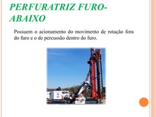 PERFURATRIZ FURO-
ABAIXO
Possuem o acionamento do movimento de rotação fora
do furo e o de percussão dentro do furo.
 