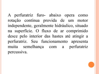 A perfuratriz furo- abaixo opera como
rotação contínua provida de um motor
independente, geralmente hidráulico, situado
na superfície. O fluxo de ar comprimido
desce pelo interior das hastes até atingir a
perfuratriz. Seu funcionamento apresenta
muita semelhança com a perfuratriz
percussiva.
 