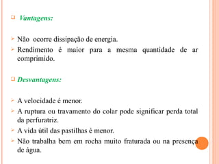    Vantagens:

   Não ocorre dissipação de energia.
   Rendimento é maior para a mesma quantidade de ar
    comprimido.

   Desvantagens:

   A velocidade é menor.
   A ruptura ou travamento do colar pode significar perda total
    da perfuratriz.
   A vida útil das pastilhas é menor.
   Não trabalha bem em rocha muito fraturada ou na presença
    de água.
 