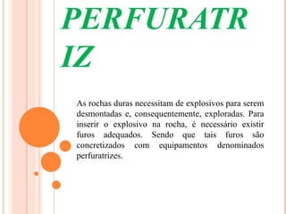 PERFURATR
IZ
As rochas duras necessitam de explosivos para serem
desmontadas e, consequentemente, exploradas. Para
inserir o explosivo na rocha, é necessário existir
furos adequados. Sendo que tais furos são
concretizados com equipamentos denominados
perfuratrizes.
 