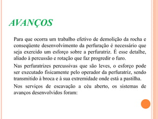 AVANÇOS
Para que ocorra um trabalho efetivo de demolição da rocha e
conseqüente desenvolvimento da perfuração é necessário que
seja exercido um esforço sobre a perfuratriz. É esse detalhe,
aliado à percussão e rotação que faz progredir o furo.
Nas perfuratrizes percussivas que são leves, o esforço pode
ser executado fisicamente pelo operador da perfuratriz, sendo
transmitido à broca e à sua extremidade onde está a pastilha.
Nos serviços de escavação a céu aberto, os sistemas de
avanços desenvolvidos foram:
 