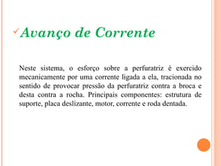 Avanço          de Corrente

Neste sistema, o esforço sobre a perfuratriz é exercido
mecanicamente por uma corrente ligada a ela, tracionada no
sentido de provocar pressão da perfuratriz contra a broca e
desta contra a rocha. Principais componentes: estrutura de
suporte, placa deslizante, motor, corrente e roda dentada.
 