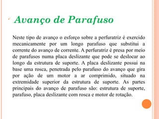 
    Avanço de Parafuso
    Neste tipo de avanço o esforço sobre a perfuratriz é exercido
    mecanicamente por um longo parafuso que substitui a
    corrente do avanço de corrente. A perfuratriz é presa por meio
    de parafusos numa placa deslizante que pode se deslocar ao
    longo da estrutura de suporte. A placa deslizante possui na
    base uma rosca, penetrada pelo parafuso do avanço que gira
    por ação de um motor a ar comprimido, situado na
    extremidade superior da estrutura de suporte. As partes
    principais do avanço de parafuso são: estrutura de suporte,
    parafuso, placa deslizante com rosca e motor de rotação.
 
