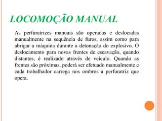 LOCOMOÇÃO MANUAL
As perfuratrizes manuais são operadas e deslocadas
manualmente na sequência de furos, assim como para
abrigar a máquina durante a detonação do explosivo. O
deslocamento para novas frentes de escavação, quando
distantes, é realizado através de veículo. Quando as
frentes são próximas, poderá ser efetuado manualmente e
cada trabalhador carrega nos ombros a perfuratriz que
opera.
 