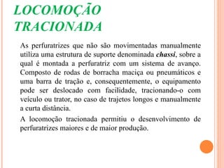 LOCOMOÇÃO
TRACIONADA
As perfuratrizes que não são movimentadas manualmente
utiliza uma estrutura de suporte denominada chassi, sobre a
qual é montada a perfuratriz com um sistema de avanço.
Composto de rodas de borracha maciça ou pneumáticos e
uma barra de tração e, consequentemente, o equipamento
pode ser deslocado com facilidade, tracionando-o com
veículo ou trator, no caso de trajetos longos e manualmente
a curta distância.
A locomoção tracionada permitiu o desenvolvimento de
perfuratrizes maiores e de maior produção.
 