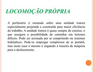 LOCOMOÇÃO PRÓPRIA
A perfuratriz é montada sobre uma unidade tratora
especialmente projetada e construída para maior eficiência
do trabalho. A unidade tratora é quase sempre de esteiras, o
que assegura a possibilidade de caminhar em terrenos
difíceis. Pode ser acionada por ar comprimido ou sistemas
hidráulicos. Pode-se empregar compressor de ar portátil,
mas neste caso o mesmo é engatado à traseira da máquina
para o deslocamento.
 