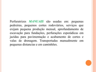 Perfuratrizes MANUAIS são usadas em: pequenas
pedreiras, pequenos cortes rodoviários, serviços que
exijam pequena produção mensal, aprofundamento de
escavação para fundações, perfurações esporádicas em
jazidas para pavimentação e acabamento de cortes e
valas de drenagem. Transportadas manualmente em
pequenas distancias e em caminhões.
 