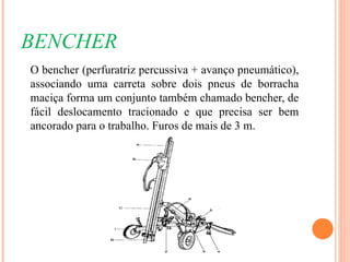 BENCHER
O bencher (perfuratriz percussiva + avanço pneumático),
associando uma carreta sobre dois pneus de borracha
maciça forma um conjunto também chamado bencher, de
fácil deslocamento tracionado e que precisa ser bem
ancorado para o trabalho. Furos de mais de 3 m.
 