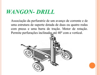 WANGON- DRILL
 Associação da perfuratriz de um avanço de corrente e de
 uma estrutura de suporte dotada de duas ou quatro rodas
 com pneus e uma barra de tração. Motor de rotação.
 Permite perfurações inclinadas até 40º com a vertical.
 