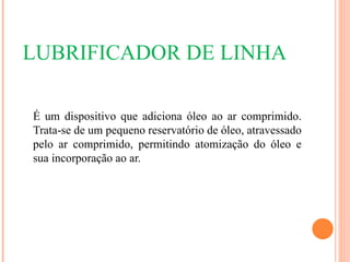 LUBRIFICADOR DE LINHA

É um dispositivo que adiciona óleo ao ar comprimido.
Trata-se de um pequeno reservatório de óleo, atravessado
pelo ar comprimido, permitindo atomização do óleo e
sua incorporação ao ar.
 