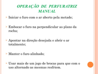 OPERAÇÃO DE PERFURATRIZ
                 MANUAL
   Iniciar o furo com o ar aberto pela metade;

   Embocar o furo na perpendicular ao plano da
    rocha;

   Apontar na direção desejada e abrir o ar
    totalmente;

   Manter o furo alinhado;

   Usar mais de um jogo de brocas para que com o
    uso alternado as mesmas resfriem.
 