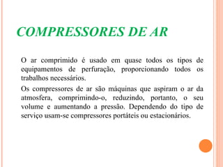COMPRESSORES DE AR
O ar comprimido é usado em quase todos os tipos de
equipamentos de perfuração, proporcionando todos os
trabalhos necessários.
Os compressores de ar são máquinas que aspiram o ar da
atmosfera, comprimindo-o, reduzindo, portanto, o seu
volume e aumentando a pressão. Dependendo do tipo de
serviço usam-se compressores portáteis ou estacionários.
 