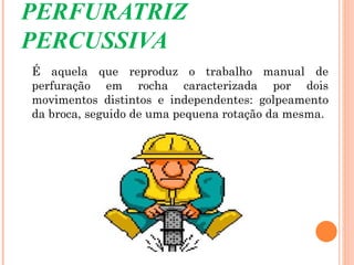 PERFURATRIZ
PERCUSSIVA
É aquela que reproduz o trabalho manual de
perfuração em rocha caracterizada por dois
movimentos distintos e independentes: golpeamento
da broca, seguido de uma pequena rotação da mesma.
 