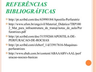 REFERÊNCIAS
BIBLIOGRÁFICAS
 http://pt.scribd.com/doc/63990184/Apostila-Perfuratriz
 http://www.ufsm.br/engcivil/Material_Didatico/TRP100
  2_Mat_para_infraentrutura_de_transp/notas_de_aula/Per
  furatrizes.pdf
 http://pt.scribd.com/doc/51559268/APOSTILA-DE-
  PERFURACAO-DE-ROCHAS
 http://pt.scribd.com/cleberf_1/d/33917616-Maquinas-
  perfuratrizes
 http://www.ebah.com.br/content/ABAAABVvAAL/perf
  uracao-nocoes-basicas
 