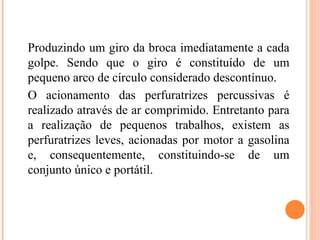 Produzindo um giro da broca imediatamente a cada
golpe. Sendo que o giro é constituído de um
pequeno arco de círculo considerado descontínuo.
O acionamento das perfuratrizes percussivas é
realizado através de ar comprimido. Entretanto para
a realização de pequenos trabalhos, existem as
perfuratrizes leves, acionadas por motor a gasolina
e, consequentemente, constituindo-se de um
conjunto único e portátil.
 