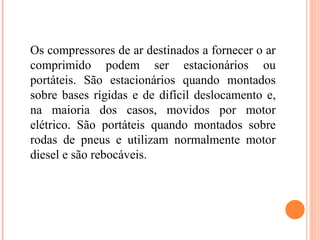 Os compressores de ar destinados a fornecer o ar
comprimido podem ser estacionários ou
portáteis. São estacionários quando montados
sobre bases rígidas e de difícil deslocamento e,
na maioria dos casos, movidos por motor
elétrico. São portáteis quando montados sobre
rodas de pneus e utilizam normalmente motor
diesel e são rebocáveis.
 