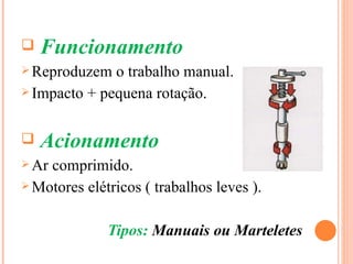   Funcionamento
 Reproduzem  o trabalho manual.
 Impacto + pequena rotação.



   Acionamento
 Arcomprimido.
 Motores elétricos ( trabalhos leves ).



              Tipos: Manuais ou Marteletes
 