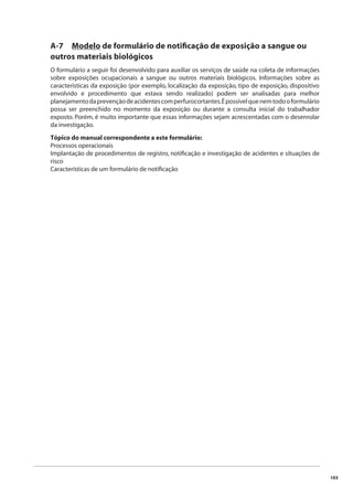 103 
A-7 Modelo de formulário de notifi cação de exposição a sangue ou 
outros materiais biológicos 
O formulário a seguir foi desenvolvido para auxiliar os serviços de saúde na coleta de informações 
sobre exposições ocupacionais a sangue ou outros materiais biológicos. Informações sobre as 
características da exposição (por exemplo, localização da exposição, tipo de exposição, dispositivo 
envolvido e procedimento que estava sendo realizado) podem ser analisadas para melhor 
planejamento da prevenção de acidentes com perfurocortantes. É possível que nem todo o formulário 
possa ser preenchido no momento da exposição ou durante a consulta inicial do trabalhador 
exposto. Porém, é muito importante que essas informações sejam acrescentadas com o desenrolar 
da investigação. 
Tópico do manual correspondente a este formulário: 
Processos operacionais 
Implantação de procedimentos de registro, notifi cação e investigação de acidentes e situações de 
risco 
Características de um formulário de notifi cação 
 