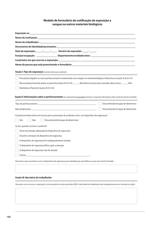 104 
Modelo de formulário de notifi cação de exposição a 
sangue ou outros materiais biológicos 
Exposição no _______________________________________________________________________________________ 
Nome da instituição: _________________________________________________________________________________ 
Nome do trabalhador: _______________________________________________________________________________ 
Documento de identidade/prontuário: _________________________________________________________________ 
Data da exposição:______/_____ /_____ Horário da exposição: _____ : _____ 
Função/ocupação: _________________ Departamento/unidade/setor: ____________________________________ 
Local/setor em que ocorreu a exposição: _______________________________________________________________ 
Nome da pessoa que está preenchendo o formulário: ____________________________________________________ 
Seção I. Tipo de exposição (Assinale todas que se aplicam) 
Percutânea (Agulha ou outro perfurocortante contaminado com sangue ou material biológico) (Preencha as Seções II, III, IV e V) 
Mucocutânea (Assinale abaixo e preencha Seções III, IV e VI) ______ Membrana mucosa (por exemplo, olhos, boca) ______ Pele 
Mordedura (Preencha Seções III, IV e VI) 
Seção II. Informações sobre o perfurocortante (Se a exposição foi percutânea, fornecer as seguintes informações sobre o perfurocortante envolvido) 
Tipo de perfurocortante: ______________________________________________________ Desconhecido/incapaz de determinar 
Marca/fabricante: ____________________________________________________________ Desconhecido/incapaz de determinar 
O perfurocortante tinha um recurso para a prevenção de acidentes, isto é, um dispositivo de segurança? 
Sim Não Desconhecido/incapaz de determinar 
Se sim, quando ocorreu o acidente? 
Antes da ativação adequada do dispositivo de segurança 
Durante a ativação do dispositivo de segurança 
O dispositivo de segurança foi inadequadamente ativado 
O dispositivo de segurança falhou após a ativação 
O dispositivo de segurança não foi ativado 
Outras: 
____________________________________________________________ 
Descreva o que aconteceu com o dispositivo de segurança, por exemplo, por que falhou ou por que não foi ativado: 
Seção III. Narrativa do trabalhador 
Descrever como ocorreu a exposição e como poderia ter sido prevenida: (OBS: A identidade do trabalhador deve obrigatoriamente ser mantida em sigilo) 
 