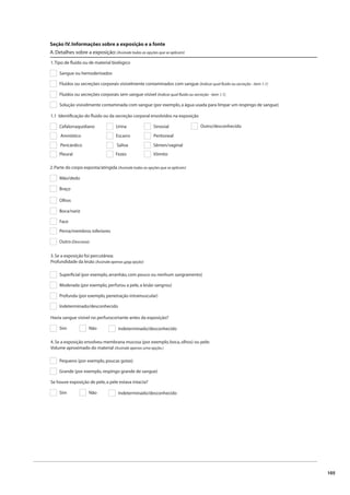 105 
Seção IV. Informações sobre a exposição e a fonte 
A. Detalhes sobre a exposição: (Assinale todas as opções que se aplicam) 
1. Tipo de fl uido ou de material biológico 
Sangue ou hemoderivados 
Fluidos ou secreções corporais visivelmente contaminados com sangue (Indicar qual fl uido ou secreção - item 1.1) 
Fluidos ou secreções corporais sem sangue visível (Indicar qual fl uido ou secreção - item 1.1) 
Solução visivelmente contaminada com sangue (por exemplo, a água usada para limpar um respingo de sangue) 
1.1 Identifi cação do fl uido ou da secreção corporal envolvidos na exposição 
Cefalorraquidiano 
Amniótico 
Pericárdico 
Pleural 
Urina 
Escarro 
Saliva 
Fezes 
Sinovial 
Peritoneal 
Sêmen/vaginal 
Vômito 
Outro/desconhecido 
2. Parte do corpo exposta/atingida (Assinale todas as opções que se aplicam) 
Mão/dedo 
Braço 
Olhos 
Boca/nariz 
Face 
Perna/membros inferiores 
Outro (Descreva): 
3. Se a exposição foi percutânea: 
Profundidade da lesão (Assinale apenas uma opção) 
Superfi cial (por exemplo, arranhão, com pouco ou nenhum sangramento) 
Moderada (por exemplo, perfurou a pele, a lesão sangrou) 
Profunda (por exemplo, penetração intramuscular) 
Indeterminado/desconhecido 
Havia sangue visível no perfurocortante antes da exposição? 
Sim Não Indeterminado/desconhecido 
4. Se a exposição envolveu membrana mucosa (por exemplo, boca, olhos) ou pele: 
Volume aproximado do material (Assinale apenas uma opção.) 
Pequeno (por exemplo, poucas gotas) 
Grande (por exemplo, respingo grande de sangue) 
Se houve exposição de pele, a pele estava intacta? 
Sim Não Indeterminado/desconhecido 
 