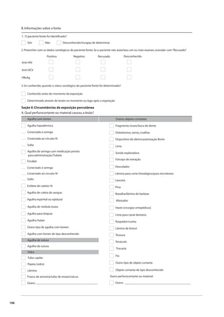 106 
B. Informações sobre a fonte 
1. O paciente-fonte foi identifi cado? 
Sim Não Desconhecido/incapaz de determinar 
2. Preencher com os dados sorológicos do paciente-fonte. Se o paciente não autorizou um ou mais exames, assinalar com “Recusado”. 
Anti-HIV 
Anti-HCV 
HBsAg 
Positivo Negativo Recusado Desconhecido 
3. Se conhecido, quando o status sorológico do paciente-fonte foi determinado? 
Conhecido antes do momento da exposição 
Determinado através de testes no momento ou logo após a exposição 
Seção V. Circunstâncias da exposição percutânea 
A. Qual perfurocortante ou material causou a lesão? 
Agulha com lúmen Outros objetos cortantes 
Agulha hipodérmica 
Conectada à seringa 
Conectada ao circuito IV 
Solta 
Agulha de seringa com medicação pronta 
para administração/Tubete 
Escalpe 
Conectado à seringa 
Conectado ao circuito IV 
Solto 
Estilete de cateter IV 
Agulha de coleta de sangue 
Agulha espinhal ou epidural 
Agulha de medula óssea 
Agulha para biópsia 
Agulha Huber 
Outro tipo de agulha com lúmen: 
Agulha com lúmen de tipo desconhecido 
Agulha de sutura 
Agulha de sutura 
Vidro 
Tubo capilar 
Pipeta (vidro) 
Lâmina 
Frasco de amostra/tubo de ensaio/vácuo 
Outro: 
Fragmento ósseo/lasca de dente 
Osteótomos, serras, cisalhas 
Dispositivo de eletrocauterização Bovie 
Lima 
Sonda exploradora 
Fórceps de extração 
Descolador 
Lâmina para corte histológico/para micrótomo 
Lanceta 
Pina 
Navalha/lâmina de barbear 
Afastador 
Haste (cirurgias ortopédicas) 
Lima para canal dentário 
Raspador/cureta 
Lâmina de bisturi 
Tesoura 
Tenáculo 
Trocarte 
Fio 
Outro tipo de objeto cortante 
Objeto cortante de tipo desconhecido 
Outro perfurocortante ou material 
_________________________________________ Outro: 
____________________________________________ 
 