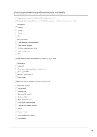 107 
B. Procedimento em que o perfurocortante foi usado ou em que se pretendia usá-lo. 
(Assinale um tipo de procedimento e preencha as informações nos campos indicados pelos números, se aplicável) 
Inserção de acesso vascular (venoso ou arterial) (Indicar tipo de acesso - item 1) 
Manipulação de acesso vascular (venoso ou arterial) (indicar: tipo de acesso - item 1, e razão para acesso vascular - item 2) 
1. Tipo do acesso 
Periférico 
Central 
Arterial 
Outro 
2. Indicação do acesso 
Conectar infusão IV/equipo piggyback 
Obter amostras de sangue 
Flush com heparina/solução salina 
Injetar medicamentos 
Outro 
Injeção através da pele ou membrana mucosa (indicar tipo de injeção - item 3) 
3. Tipo de injeção 
Injeção IM 
Testes cutâneos (por escarifi cação ou intradérmicos) 
Outra injeção ID/SC 
Anestesia espinhal/epidural 
Outra injeção 
Obtenção de amostra de sangue (indicar método de coleta - item 4) 
4. Tipo de coleta de sangue 
Punção venosa 
Punção arterial 
Diálise/local de fístula AV 
Cordão umbilical 
Ponta de dedo/calcanhar 
Outro tipo de coleta de sangue 
Coleta de outro material biológico 
Sutura 
Incisão cirúrgica 
Outro procedimento (Descreva): 
Desconhecido 
 