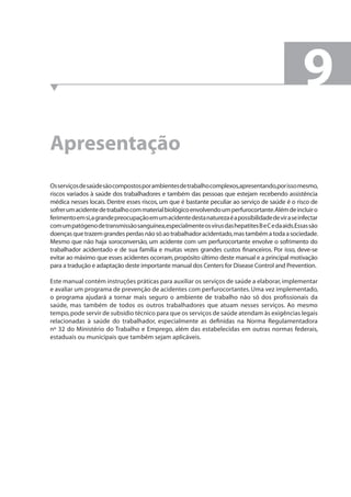 Apresentação 
9 
Os serviços de saúde são compostos por ambientes de trabalho complexos, apresentando, por isso mesmo, 
riscos variados à saúde dos trabalhadores e também das pessoas que estejam recebendo assistência 
médica nesses locais. Dentre esses riscos, um que é bastante peculiar ao serviço de saúde é o risco de 
sofrer um acidente de trabalho com material biológico envolvendo um perfurocortante. Além de incluir o 
ferimento em si, a grande preocupação em um acidente desta natureza é a possibilidade de vir a se infectar 
com um patógeno de transmissão sanguínea, especialmente os vírus das hepatites B e C e da aids. Essas são 
doenças que trazem grandes perdas não só ao trabalhador acidentado, mas também a toda a sociedade. 
Mesmo que não haja soroconversão, um acidente com um perfurocortante envolve o sofrimento do 
trabalhador acidentado e de sua família e muitas vezes grandes custos fi nanceiros. Por isso, deve-se 
evitar ao máximo que esses acidentes ocorram, propósito último deste manual e a principal motivação 
para a tradução e adaptação deste importante manual dos Centers for Disease Control and Prevention. 
Este manual contém instruções práticas para auxiliar os serviços de saúde a elaborar, implementar 
e avaliar um programa de prevenção de acidentes com perfurocortantes. Uma vez implementado, 
o programa ajudará a tornar mais seguro o ambiente de trabalho não só dos profi ssionais da 
saúde, mas também de todos os outros trabalhadores que atuam nesses serviços. Ao mesmo 
tempo, pode servir de subsídio técnico para que os serviços de saúde atendam às exigências legais 
relacionadas à saúde do trabalhador, especialmente as defi nidas na Norma Regulamentadora 
nº 32 do Ministério do Trabalho e Emprego, além das estabelecidas em outras normas federais, 
estaduais ou municipais que também sejam aplicáveis. 
 