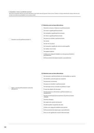 108 
C. Quando e como o acidente ocorreu? 
(Na coluna à esquerda, selecione uma única alternativa, a que melhor descreve quando a lesão ocorreu. À direita, no campo indicado pelo número, selecione uma 
ou duas circunstâncias que detalham como ocorreu a lesão) 
Durante o uso do perfurocortante (1) 
(1) Selecione uma ou duas alternativas: 
Paciente se moveu e esbarrou no perfurocortante 
Ao inserir a agulha/perfurocortante 
Ao manipular a agulha/perfurocortante 
Ao retirar a agulha/perfurocortante 
Ao passar ou receber o perfurocortante 
Ao suturar 
Ao dar nós na sutura 
Ao manipular a agulha de sutura no porta-agulha 
Ao realizar uma incisão 
Ao apalpar/explorar 
Colisão com colega de trabalho ou outra pessoa durante o 
procedimento 
Perfurocortante derrubado durante o procedimento 
Após o uso do perfurcortante e antes do 
descarte (2) 
(2) Selecione uma ou duas alternativas: 
Ao manusear o perfurocortante em uma bandeja ou suporte 
Ao transferir a amostra para seu recipiente 
Ao processar as amostras 
Ao passar ou transferir o perfurocortante 
Ao reencapar (errou o encaixe ou perfurou a capa) 
A capa saiu depois de reencapar 
Ao desconectar ou desmontar o perfurocortante ou o 
equipamento 
Na descontaminação/processamento do perfurocortante 
utilizado 
Durante a limpeza 
No trajeto até o ponto de descarte 
Ao abrir/quebrar recipientes de vidro 
Colisão com colega de trabalho/outra pessoa 
Perfurocortante derrubado após o procedimento 
Feriu-se com agulha de circuito IV desconectada 
 