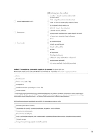 109 
Durante ou após o descarte (3) 
Outro (Descreva): 
Desconhecido 
(3) Selecione uma ou duas escolhas: 
Ao realizar o descarte no coletor de descarte de 
perfurocortantes 
Ferido pelo perfurocortante sendo descartado 
Ferido por perfurocortante que já estava no coletor 
Ao manipular o coletor de descarte 
Coletor de descarte abarrotado/cheio 
Coletor de descarte perfurado 
Perfurocortante projetando para fora da abertura do coletor 
Perfurocortante deixado em lugar inadequado 
No lixo 
Na roupa/lavanderia 
Deixado na mesa/bandeja 
Deixado no leito/colchão 
No chão 
No bolso/roupa 
Outro lugar inadequado 
Colisão com colega de trabalho ou outra pessoa 
Perfurocortante derrubado 
Feriu-se com agulha de circuito IV desconectada 
Seção IV. Circunstâncias envolvendo exposição de mucosas (por exemplo, olhos, boca) 
A. Quais EPIs eram usados pelo trabalhador no momento da exposição? (Assinale todas as opções que se aplicam) 
Luvas 
Protetor ocular 
Óculos comuns (não é EPI) 
Protetor facial 
Protetor respiratório (por exemplo, máscaras N95) 
Capote/avental1 
1 Capotes/aventais usados diariamente por cima do vestuário dos trabalhadores não podem ser classifi cados como EPI, porque para um material ser EPI é 
necessário ter CA (Certifi cado de Aprovação do MTE) segundo a legislação brasileira. Nesta pergunta, devem-se considerar os capotes/aventais com CA (por 
exemplo, alguns aventais impermeáveis) e sem CA (por exemplo, capotes/aventais usados na realização de procedimentos). 
B. Procedimento/evento quando da ocorrência da exposição (Assinale uma opção) 
Paciente espirrou/tossiu/vomitou 
Manipulação de via aérea (por exemplo, aspiração de via aérea, escarro induzido) 
Procedimento de endoscopia 
Procedimento odontológico 
Colocação/remoção/manipulação de cateteres/tubos (por exemplo, torácico, endotraqueal, nasogástrico, retal, urinário) 
Coleta de sangue 
Inserção/remoção/manipulação de circuito IV ou arterial 
 