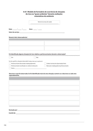 112 
A-8-1 Modelo de formulário de ocorrência de situações 
de risco ou “quase acidentes” durante avaliações 
sistemáticas do ambiente 
Nome do serviço de saúde 
Data: ______ / _____ / _____ 
Setor do serviço: ________________________________________________________________ 
Nome(s) do(s) observador(es) 
Hora: _____ : _____ 
Foi identifi cada alguma situação de risco relativa a perfurocortantes durante a observação? 
Sim Não 
Se sim, qual foi a situação observada? (Indique todas que se aplicarem) 
Perfurocortante descartado inadequadamente 
Perfurocortante transfi xado no coletor de descarte 
Coletor de descarte abarrotado/cheio 
Manuseio inadequado de perfurocortante 
Outro:___________________________________________________ 
Descreva o que foi observado. Se foi identifi cada mais de uma situação, numere-as e descreva-as cada uma 
separadamente. 
Revisado por: 
Comitê de: 
________________________________________ 
________________________________________________________________________________________ 
__________________________________________________________________________________________ 
 