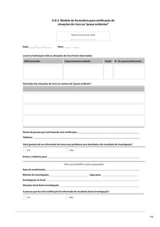 113 
A-8-2 Modelo de formulário para notifi cação de 
situações de risco ou “quase acidentes” 
Nome do serviço de saúde 
________________________ 
Data: _____ / _____ /______ Hora: _____ : _____ 
Local na instituição onde as situações de risco foram observadas: 
Edifício/prédio Departamento/unidade Andar N º do quarto/enfermaria 
Descrição das situações de risco ou eventos de “quase acidente”: 
Nome da pessoa que está fazendo esta notifi cação: ___________________________________________________ 
Telefone: ________________________________________________________________________________________ 
Você gostaria de ser informado de como esse problema será abordado e do resultado da investigação? 
Sim Não 
Enviar o relatório para: 
_____________________________________________________________________________________ 
(Para uso do SESMT ou setor responsável) 
Data de recebimento: 
Método de investigação: Ligar para: 
Investigação no local: 
Situação atual desta investigação: 
_______________________________________________________________________________________ 
____________________________________ _________________________________ 
______________________________________________________________________________________ 
_________________________________________________________________________ 
A pessoa que fez esta notifi cação foi informada do resultado desta investigação? 
Sim Não 
 