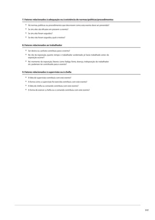 117 
7. Fatores relacionados à adequação ou à existência de normas/políticas/procedimentos 
Há normas, políticas ou procedimentos que descrevem como este evento deve ser prevenido? 
Se sim, eles são efi cazes em prevenir o evento? 
Se sim, eles foram seguidos? 
Se eles não foram seguidos, qual o motivo? 
•••• 
8. Fatores relacionados ao trabalhador 
Ser destro ou canhoto contribuiu para o evento? 
No dia da exposição, quanto tempo o trabalhador acidentado já havia trabalhado antes da 
exposição ocorrer? 
No momento da exposição, fatores como fadiga, fome, doença, indisposição do trabalhador 
etc. poderiam ter contribuído para o evento? 
•• 
• 
9. Fatores relacionados à supervisão ou à chefi a 
A falta de supervisão contribuiu com este evento? 
A forma como a supervisão foi exercida contribuiu com este evento? 
A falta de chefi a ou comando contribuiu com este evento? 
A forma de exercer a chefi a ou o comando contribuiu com este evento? 
•••• 
 