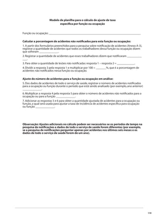 119 
Modelo de planilha para o cálculo de ajuste de taxa 
específi ca por função ou ocupação 
Função ou ocupação: _______________________________________________________________ 
Calcular a porcentagem de acidentes não notifi cados para esta função ou ocupação: 
1. A partir dos formulários preenchidos para a pesquisa sobre notifi cação de acidentes (Anexo A-3), 
registrar a quantidade de acidentes que todos os trabalhadores dessa função ou ocupação dizem 
que sofreram _____________. 
2. Registrar a quantidade de acidentes que esses trabalhadores dizem que notifi caram __________ 
___. 
3. Para obter a quantidade de lesões não notifi cadas: resposta 1 – resposta 2 = ____________. 
4. Dividir a resposta 3 pela resposta 1 e multiplicar por 100 = _______%, que é a porcentagem de 
acidentes não notifi cados nessa função ou ocupação. 
Ajuste do número de acidentes para a função ou ocupação em análise: 
5. Dos dados de acidentes de todo o serviço de saúde, registrar o número de acidentes notifi cados 
para a ocupação ou função durante o período que está sendo analisado (por exemplo, ano anterior) 
_____________. 
6. Multiplicar a resposta 4 pela resposta 5 para obter o número de acidentes não notifi cados para a 
ocupação ou para a função _____________. 
7. Adicionar as respostas 5 e 6 para obter a quantidade ajustada de acidentes para a ocupação ou 
função, a qual será usada para ajustar a taxa de incidência de acidentes específi ca para ocupação 
ou função _____________. 
Observação: Ajustes adicionais no cálculo podem ser necessários se os períodos de tempo na 
pesquisa de notifi cações e dados de todo o serviço de saúde forem diferentes (por exemplo, 
se a pesquisa de notifi cações perguntar apenas por acidentes nos últimos seis meses e os 
dados de todo o serviço de saúde forem de um ano). 
 