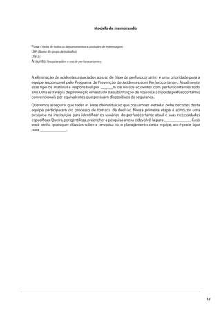 121 
Modelo de memorando 
Para: Chefes de todos os departamentos e unidades de enfermagem 
De: (Nome do grupo de trabalho) 
Data: 
Assunto: Pesquisa sobre o uso de perfurocortantes 
A eliminação de acidentes associados ao uso de (tipo de perfurocortante) é uma prioridade para a 
equipe responsável pelo Programa de Prevenção de Acidentes com Perfurocortantes. Atualmente, 
esse tipo de material é responsável por ______% de nossos acidentes com perfurocortantes todo 
ano. Uma estratégia de prevenção em estudo é a substituição de nossos(as) (tipo de perfurocortante) 
convencionais por equivalentes que possuam dispositivos de segurança. 
Queremos assegurar que todas as áreas da instituição que possam ser afetadas pelas decisões desta 
equipe participaram do processo de tomada de decisão. Nossa primeira etapa é conduzir uma 
pesquisa na instituição para identifi car os usuários do perfurocortante atual e suas necessidades 
específi cas. Queira, por gentileza, preencher a pesquisa anexa e devolvê-la para _____________. Caso 
você tenha quaisquer dúvidas sobre a pesquisa ou o planejamento desta equipe, você pode ligar 
para _____________. 
 