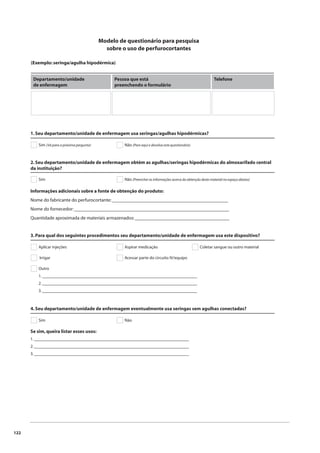 122 
Modelo de questionário para pesquisa 
sobre o uso de perfurocortantes 
(Exemplo: seringa/agulha hipodérmica) 
Pessoa que está 
preenchendo o formulário 
Departamento/unidade 
de enfermagem 
Telefone 
1. Seu departamento/unidade de enfermagem usa seringas/agulhas hipodérmicas? 
Sim (Vá para a próxima pergunta) Não (Pare aqui e devolva este questionário) 
2. Seu departamento/unidade de enfermagem obtém as agulhas/seringas hipodérmicas do almoxarifado central 
da instituição? 
Sim Não (Preencher as informações acerca da obtenção deste material no espaço abaixo) 
Informações adicionais sobre a fonte de obtenção do produto: 
Nome do fabricante do perfurocortante: ________________________________________________ 
Nome do fornecedor: ________________________________________________________________ 
Quantidade aproximada de materiais armazenados: _______________________________________ 
3. Para qual dos seguintes procedimentos seu departamento/unidade de enfermagem usa este dispositivo? 
Aplicar injeções Aspirar medicação Coletar sangue ou outro material 
Irrigar Acessar parte do circuito IV/equipo 
Outro 
1. ________________________________________________________________ 
2. ________________________________________________________________ 
3. ________________________________________________________________ 
4. Seu departamento/unidade de enfermagem eventualmente usa seringas sem agulhas conectadas? 
Sim Não 
Se sim, queira listar esses usos: 
1. ________________________________________________________________ 
2. ________________________________________________________________ 
3. ________________________________________________________________ 
 