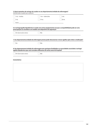123 
5. Quais tamanhos de seringa são usados no seu departamento/unidade de enfermagem? 
(Assinale todas as opções que se aplicam) 
1 mL – insulina 1 mL – tuberculina 3 mL 
5 mL 10 mL 
20 mL 
Outro: ________________________________________________________________ 
6. A seringa/agulha hipodérmica é usada com outros equipamentos em que a compatibilidade pode ser uma 
preocupação ao considerar um modelo com dispositivo de segurança? 
Sim (Queira explicar abaixo) Não 
_________________________________________________________________________________________________ 
7. Seu departamento/unidade de enfermagem precisa poder desconectar e trocar agulhas após retirar a medicação? 
Sim Não 
8. Seu departamento/unidade de enfermagem tem quaisquer fi nalidades ou necessidades associadas à seringa/ 
agulha hipodérmica que você considere diferentes de outras áreas do hospital? 
Sim (Queira explicar abaixo) Não 
_________________________________________________________________________________________________ 
Comentários: 
 