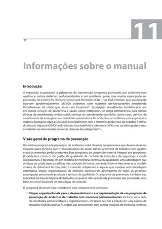 Informações sobre o manual 
Introdução 
A exposição ocupacional a patógenos de transmissão sanguínea provocada por acidentes com 
agulhas e outros materiais perfurocortantes é um problema grave, mas muitas vezes pode ser 
prevenida. Os Centers for Diseases Control and Prevention (CDC), nos EUA, estimam que anualmente 
ocorram aproximadamente 385.000 acidentes com materiais perfurocortantes envolvendo 
trabalhadores da saúde que atuam em hospitais(1). Exposições semelhantes também ocorrem 
em outros serviços de assistência à saúde, como instituições de longa permanência para idosos, 
clínicas de atendimento ambulatorial, serviços de atendimento domiciliar (home care), serviços de 
atendimento de emergência e consultórios particulares. Os acidentes percutâneos com exposição a 
material biológico estão associados principalmente com a transmissão do vírus da hepatite B (HBV), 
do vírus da hepatite C (HCV) e do vírus da imunodefi ciência humana (HIV), mas também podem estar 
envolvidos na transmissão de outras dezenas de patógenos(2-5). 
Visão geral do programa de prevenção 
Um efetivo programa de prevenção de acidentes inclui diversos componentes que devem atuar em 
conjunto para prevenir que os trabalhadores da saúde sofram acidentes de trabalho com agulhas 
e outros materiais perfurocortantes. Esse programa de prevenção deve se integrar aos programas 
já existentes, como os de gestão da qualidade, de controle de infecção e de segurança e saúde 
ocupacionais. É baseado em um modelo de melhoria contínua da qualidade, uma abordagem que 
serviços de saúde bem-sucedidos têm adotado de forma crescente. Pode-se descrever esse modelo 
através de diferentes termos, mas o conceito subjacente é aquele que envolve uma abordagem 
sistemática, ampla, organizacional, de melhoria contínua do desempenho de todos os processos 
empregados para prover produtos e serviços de qualidade. O programa de prevenção também traz 
conceitos da área de higiene do trabalho, na qual as intervenções de prevenção são priorizadas com 
base em uma hierarquia de estratégias de controle. 
O programa de prevenção consiste em dois componentes principais: 
Etapas organizacionais para o desenvolvimento e a implementação de um programa de 
prevenção de acidentes de trabalho com materiais perfurocortantes: Incluem uma série 
de atividades administrativas e organizacionais, iniciando-se com a criação de uma equipe de 
trabalho multidisciplinar. As etapas são consistentes com outros modelos de melhoria contínua 
• 
11 
 