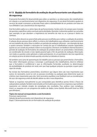 128 
A-13 Modelo de formulário de avaliação de perfurocortante com dispositivo 
de segurança 
O presente formulário foi desenvolvido para obter as opiniões e as observações dos trabalhadores 
em relação a um perfurocortante com dispositivo de segurança. O uso deste formulário ajudará os 
serviços de saúde a tomarem as decisões fi nais sobre a aceitabilidade de um produto com base em 
sua utilidade e suas características de segurança. 
Este formulário aplica-se a vários tipos de perfurocortantes. Sendo assim, há campos para inserção 
de questões específi cas sobre eventuais particularidades. Questões irrelevantes podem ser excluídas 
(por exemplo, as que abordam a importância do tamanho da mão ou se a pessoa é destra ou 
canhota). 
Este formulário deverá ser preenchido pelas pessoas escolhidas para realizar a avaliação do produto. 
A seleção dessas pessoas deve refl etir o universo de trabalhadores que utilizarão o perfurocortante 
em seu trabalho de rotina. Deve-se defi nir um período de avaliação sufi ciente – por exemplo, de duas 
a quatro semanas. Também é necessário ter certeza de que os trabalhadores estarão capacitados 
quanto ao uso correto do produto e deve-se encorajá-los a fornecer um feedback informal durante o 
período de avaliação. Os formulários de avaliação do produto devem ser preenchidos e devolvidos 
ao coordenador do estudo o mais rápido possível após o fi m do período de avaliação. Observação: 
nem todas as questões serão aplicáveis a todos participantes. Se um participante não tiver experiência 
em relação ao tema de determinada questão, esta deve ser deixada em branco. 
Há também uma carta de apresentação do trabalho para as pessoas que preencherão o formulário. 
Para obter informações precisas e encorajar a participação dos trabalhadores, deve-se enfatizar 
que o formulário é confi dencial e que as informações fornecidas auxiliarão na determinação 
da aceitabilidade do produto em teste, sem que haja qualquer prejuízo ou punição a quem parti-cipar 
do estudo. 
Na revisão dos formulários preenchidos, reconhecer que alguns itens são mais importantes que 
outros. Se necessário, reunir-se com as pessoas envolvidas na avaliação para determinar quais os 
critérios mais importantes para eles. Será necessário equilibrar esse feedback com as considerações 
de uso e de segurança antes de decidir adotar ou não o novo dispositivo. 
Tabule as respostas manualmente ou por computador para identifi car pontos fortes e fracos de 
cada produto avaliado. Também está incluído um formulário para resumir as respostas e que também 
representa um método simples de compilação dos resultados. Para análises mais complexas, 
inserir as respostas em um programa de análise de dados, como EpiInfo, Microsoft Excel ou SPSS 
para Windows. 
Tópico do manual correspondente a este formulário: 
Processos operacionais 
Seleção de perfurocortantes com dispositivos de segurança 
Etapa 7. Desenvolvimento de um formulário de avaliação de produto 
 